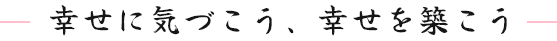 幸せに気づこう、幸せを築こう